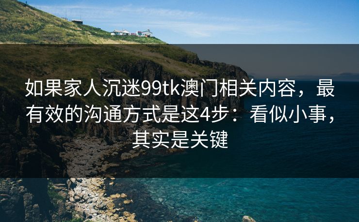 如果家人沉迷99tk澳门相关内容，最有效的沟通方式是这4步：看似小事，其实是关键
