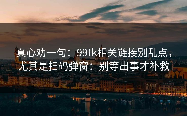 真心劝一句：99tk相关链接别乱点，尤其是扫码弹窗：别等出事才补救