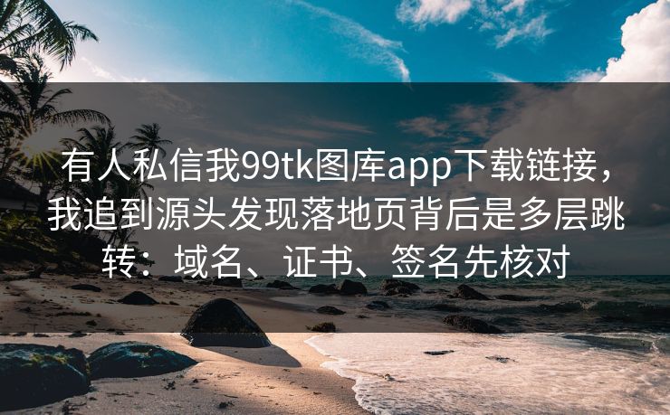 有人私信我99tk图库app下载链接，我追到源头发现落地页背后是多层跳转：域名、证书、签名先核对