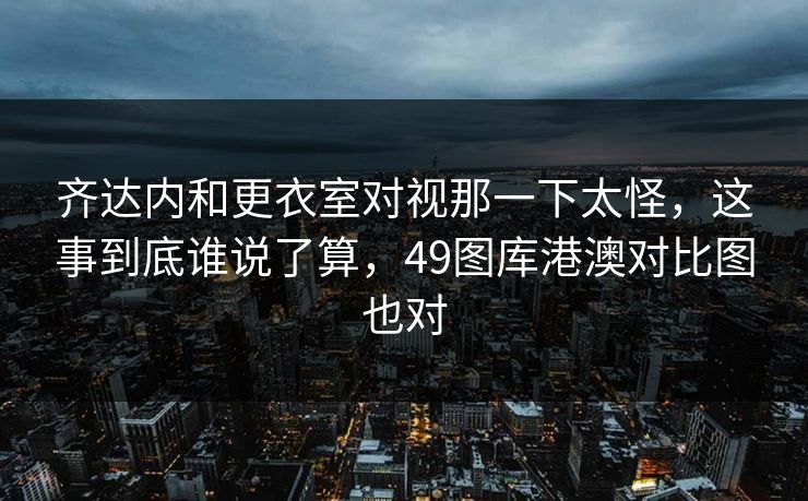 齐达内和更衣室对视那一下太怪，这事到底谁说了算，49图库港澳对比图也对