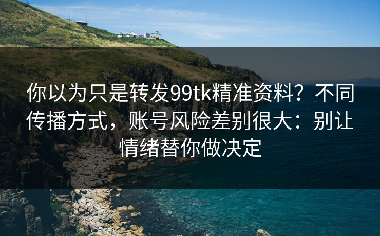 你以为只是转发99tk精准资料？不同传播方式，账号风险差别很大：别让情绪替你做决定