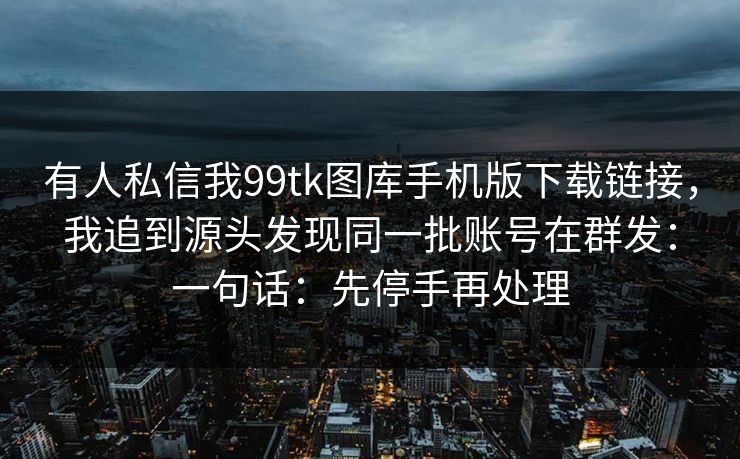 有人私信我99tk图库手机版下载链接，我追到源头发现同一批账号在群发：一句话：先停手再处理