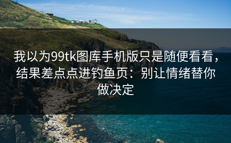 我以为99tk图库手机版只是随便看看，结果差点点进钓鱼页：别让情绪替你做决定