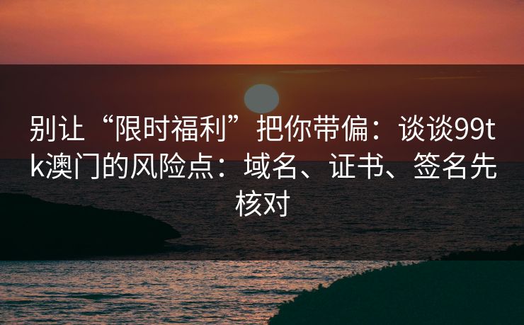 别让“限时福利”把你带偏：谈谈99tk澳门的风险点：域名、证书、签名先核对