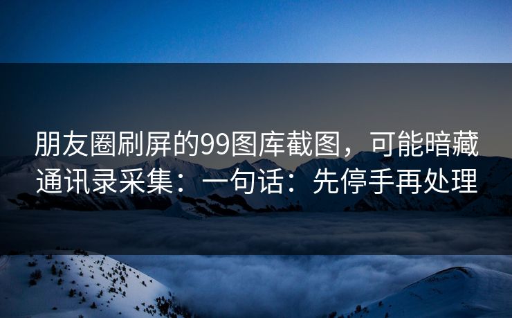 朋友圈刷屏的99图库截图,可能暗藏通讯录采集:一句话:先停手再处理