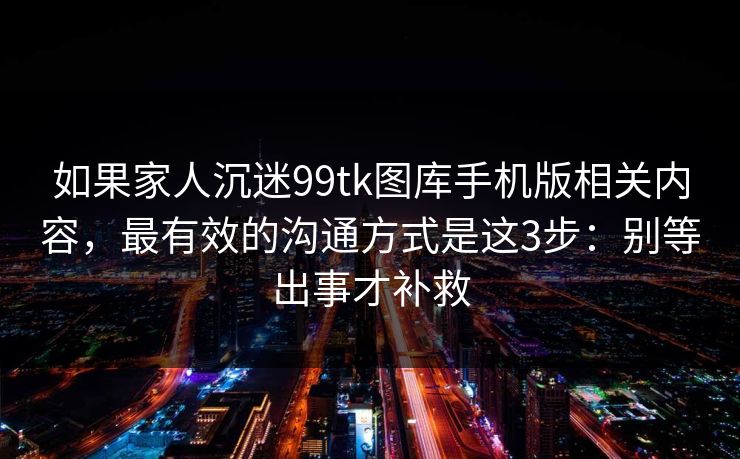 如果家人沉迷99tk图库手机版相关内容，最有效的沟通方式是这3步：别等出事才补救