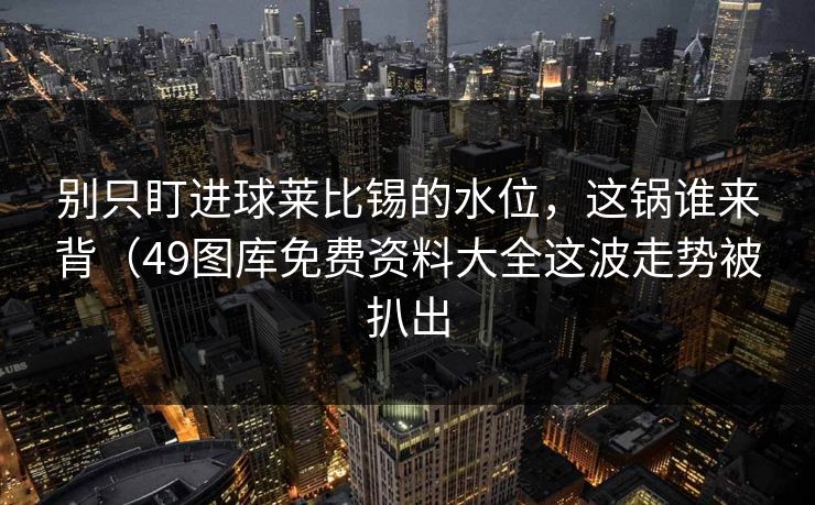 别只盯进球莱比锡的水位，这锅谁来背（49图库免费资料大全这波走势被扒出
