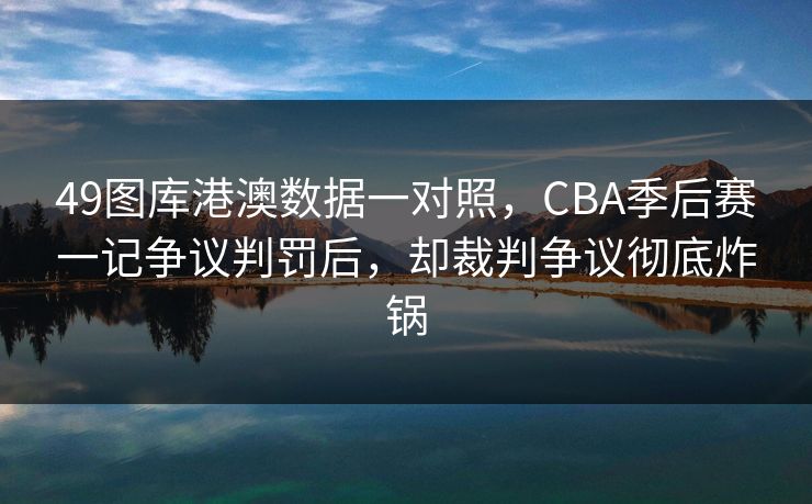 49图库港澳数据一对照，CBA季后赛一记争议判罚后，却裁判争议彻底炸锅